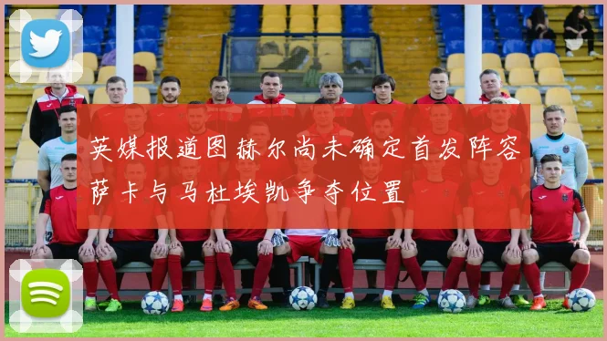 英媒报道图赫尔尚未确定首发阵容萨卡与马杜埃凯争夺位置