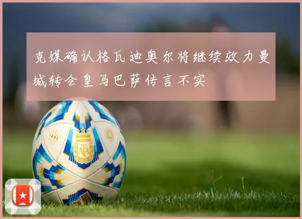 克媒确认格瓦迪奥尔将继续效力曼城转会皇马巴萨传言不实