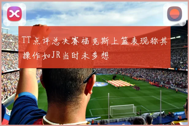 TT点评总决赛福克斯上篮表现称其操作如JR当时未多想