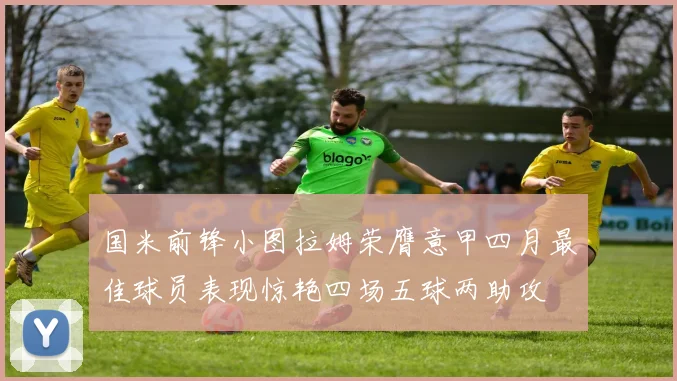 国米前锋小图拉姆荣膺意甲四月最佳球员表现惊艳四场五球两助攻