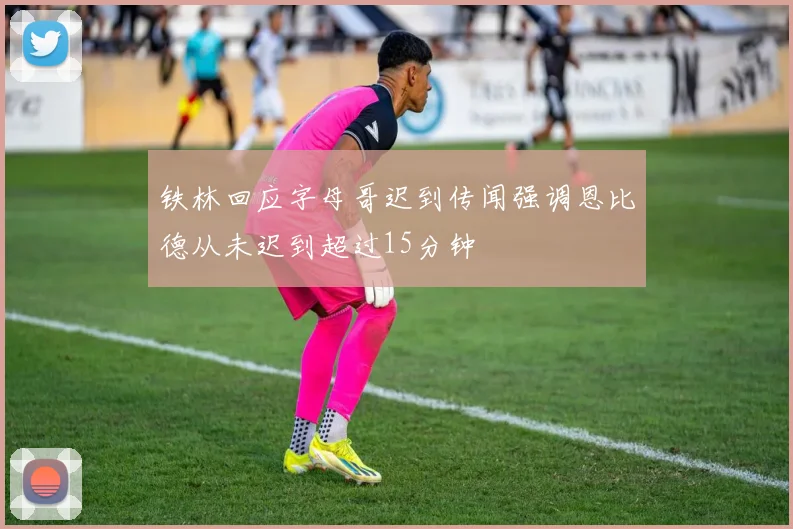 铁林回应字母哥迟到传闻强调恩比德从未迟到超过15分钟