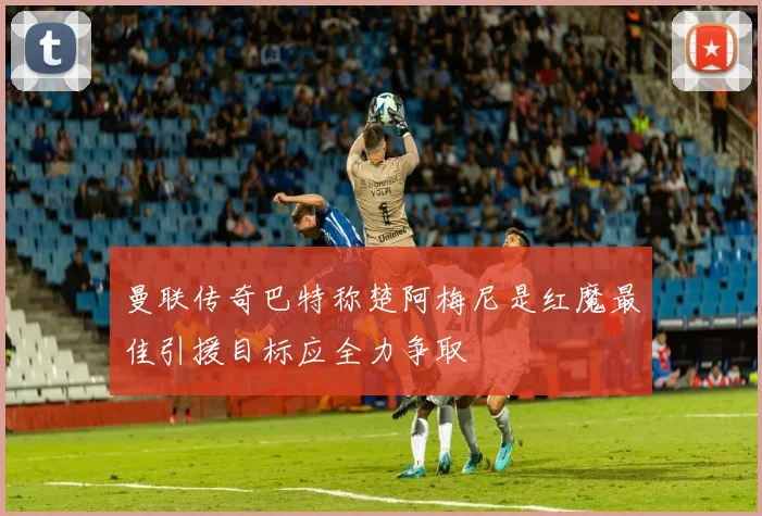曼联传奇巴特称楚阿梅尼是红魔最佳引援目标应全力争取