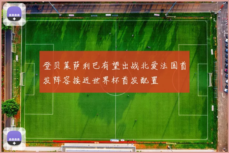 登贝莱萨利巴有望出战北爱法国首发阵容接近世界杯首发配置