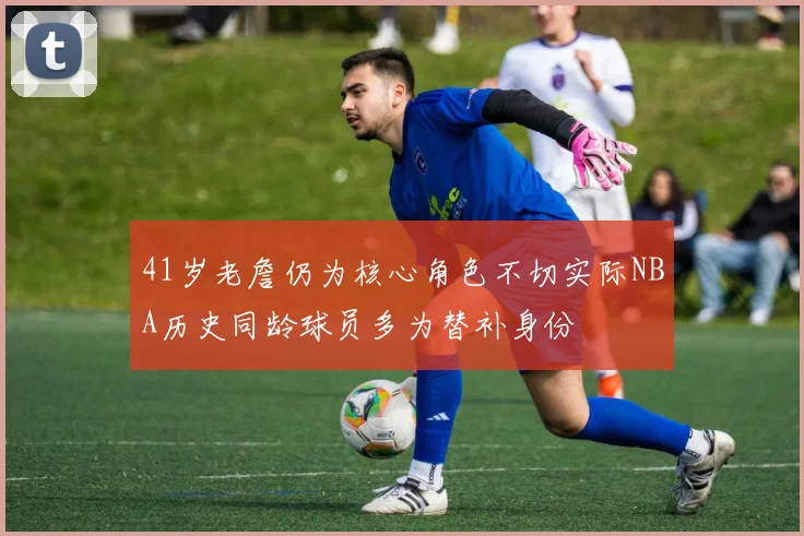 41岁老詹仍为核心角色不切实际NBA历史同龄球员多为替补身份