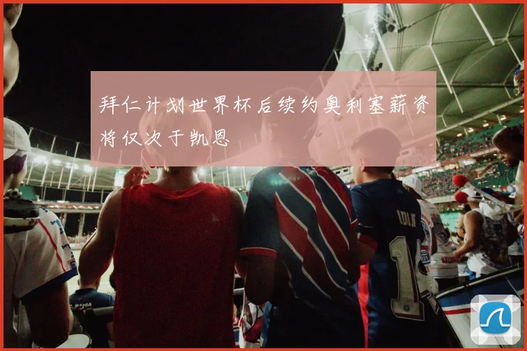 拜仁计划世界杯后续约奥利塞薪资将仅次于凯恩