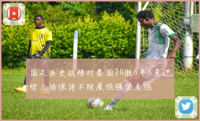 国足历史战绩对泰国20胜6平6负连续三场保持不败展现强势表现