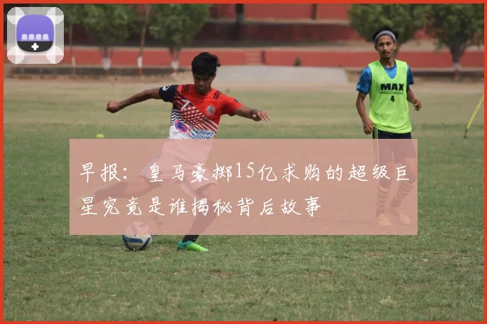 早报：皇马豪掷15亿求购的超级巨星究竟是谁揭秘背后故事