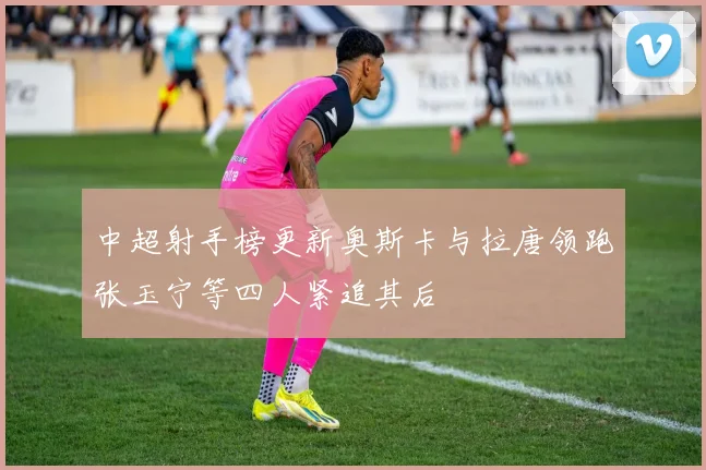 中超射手榜更新奥斯卡与拉唐领跑张玉宁等四人紧追其后