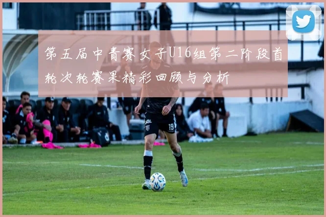 第五届中青赛女子U16组第二阶段首轮次轮赛果精彩回顾与分析
