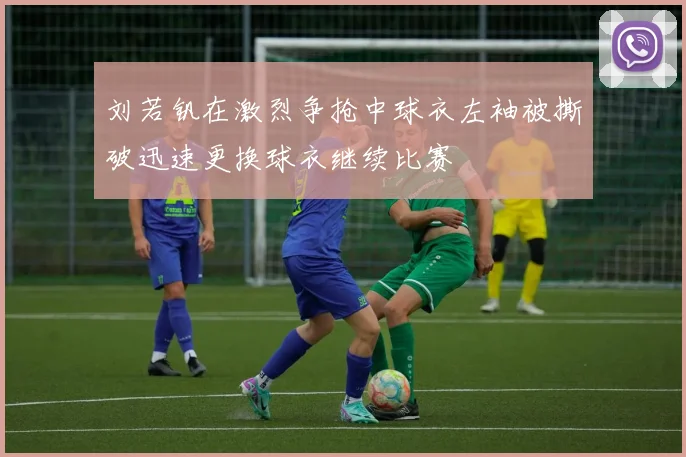 刘若钒在激烈争抢中球衣左袖被撕破迅速更换球衣继续比赛