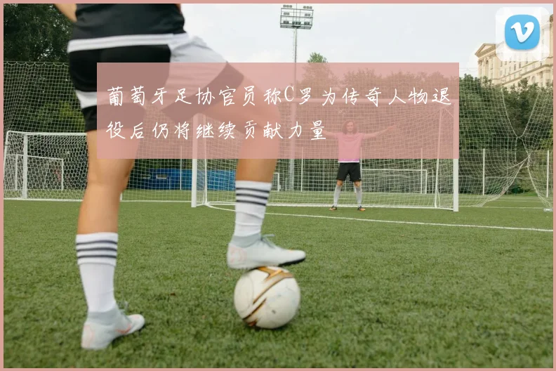 葡萄牙足协官员称C罗为传奇人物退役后仍将继续贡献力量
